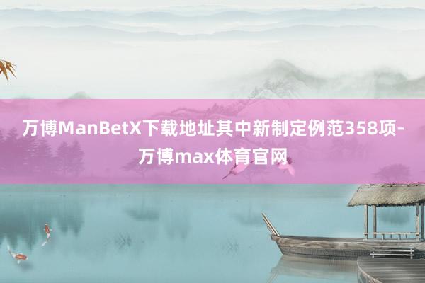 万博ManBetX下载地址其中新制定例范358项-万博max体育官网