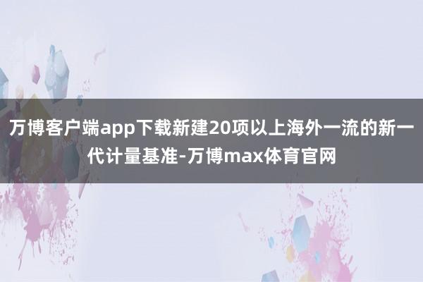 万博客户端app下载新建20项以上海外一流的新一代计量基准-万博max体育官网