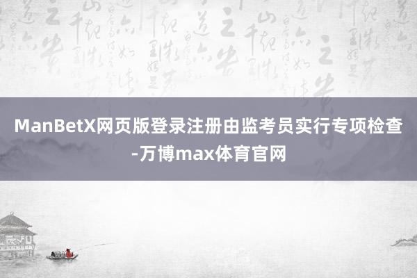 ManBetX网页版登录注册由监考员实行专项检查-万博max体育官网