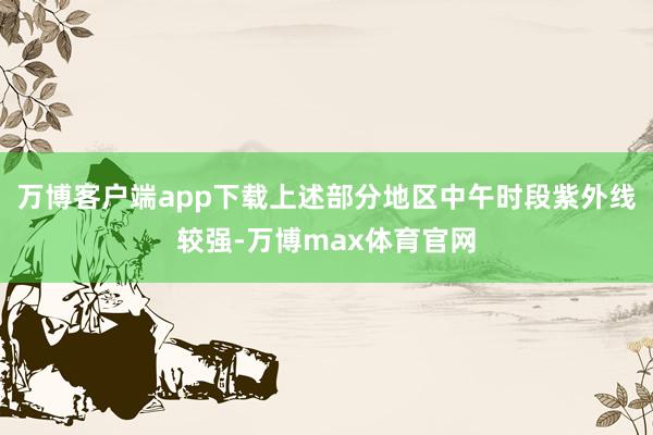 万博客户端app下载上述部分地区中午时段紫外线较强-万博max体育官网