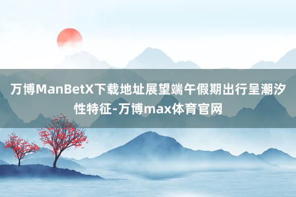 万博ManBetX下载地址展望端午假期出行呈潮汐性特征-万博max体育官网