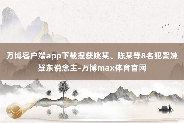 万博客户端app下载捏获姚某、陈某等8名犯警嫌疑东说念主-万博max体育官网