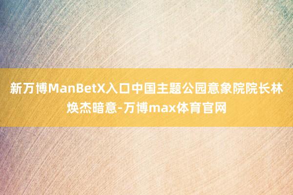 新万博ManBetX入口中国主题公园意象院院长林焕杰暗意-万博max体育官网
