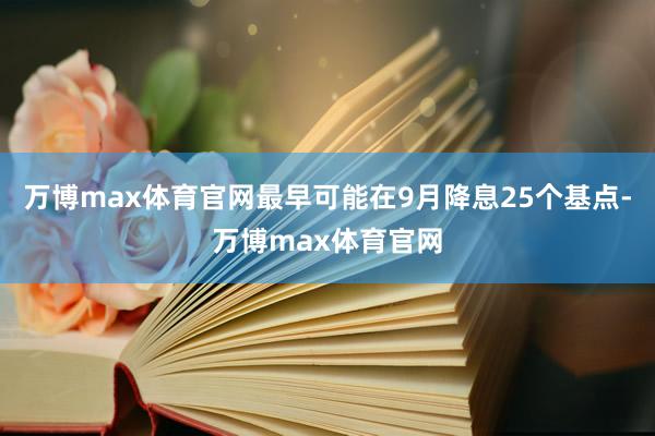 万博max体育官网最早可能在9月降息25个基点-万博max体育官网