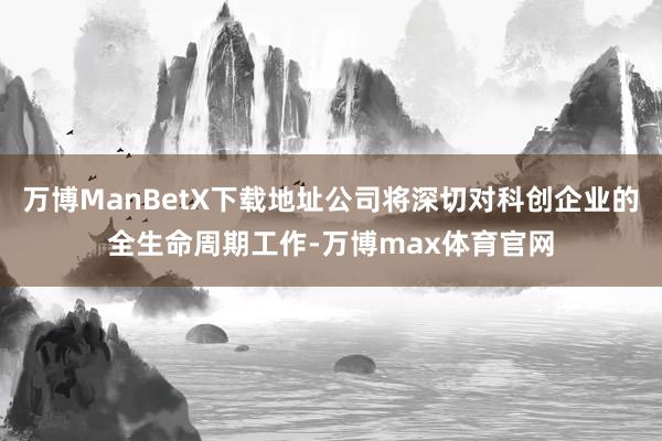万博ManBetX下载地址公司将深切对科创企业的全生命周期工作-万博max体育官网