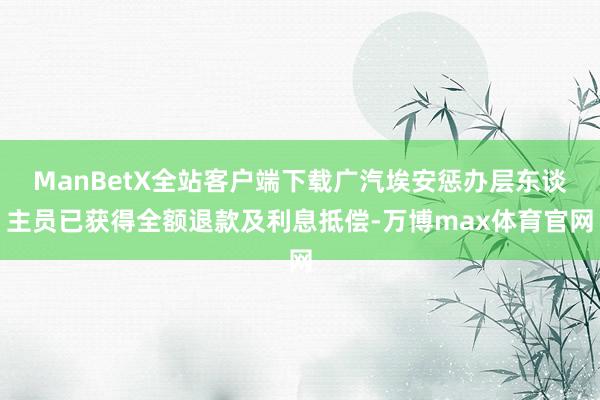 ManBetX全站客户端下载广汽埃安惩办层东谈主员已获得全额退款及利息抵偿-万博max体育官网