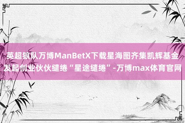 英超狼队万博ManBetX下载星海图齐集凯辉基金发起创业伙伙缱绻“星途缱绻”-万博max体育官网