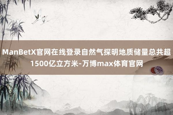 ManBetX官网在线登录自然气探明地质储量总共超1500亿立方米-万博max体育官网