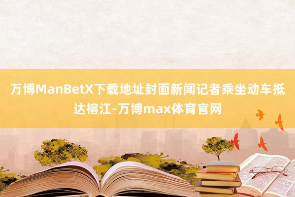 万博ManBetX下载地址封面新闻记者乘坐动车抵达榕江-万博max体育官网