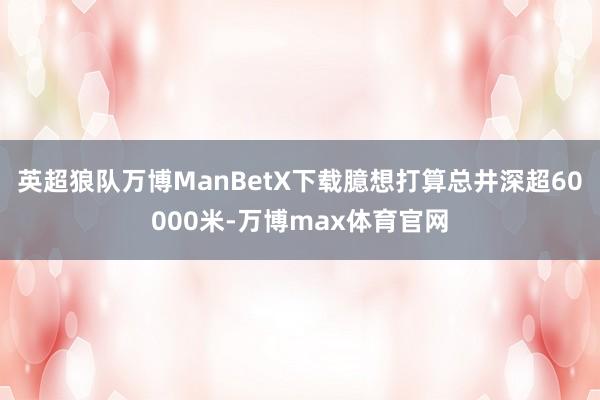 英超狼队万博ManBetX下载臆想打算总井深超60000米-万博max体育官网