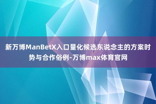 新万博ManBetX入口量化候选东说念主的方案时势与合作俗例-万博max体育官网