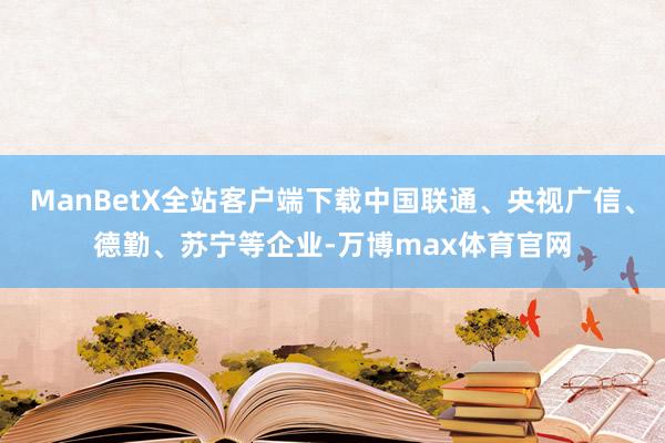ManBetX全站客户端下载中国联通、央视广信、德勤、苏宁等企业-万博max体育官网