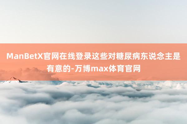 ManBetX官网在线登录这些对糖尿病东说念主是有意的-万博max体育官网