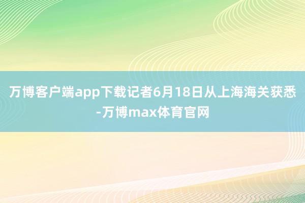 万博客户端app下载记者6月18日从上海海关获悉-万博max体育官网