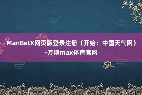 ManBetX网页版登录注册（开始：中国天气网）-万博max体育官网