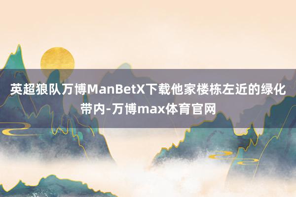 英超狼队万博ManBetX下载他家楼栋左近的绿化带内-万博max体育官网