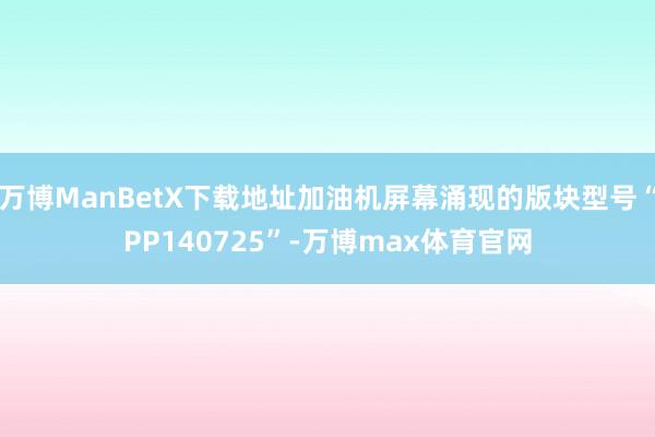 万博ManBetX下载地址加油机屏幕涌现的版块型号“PP140725”-万博max体育官网