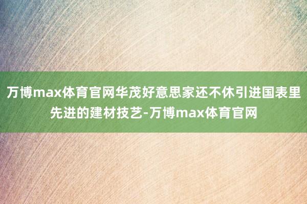 万博max体育官网华茂好意思家还不休引进国表里先进的建材技艺-万博max体育官网