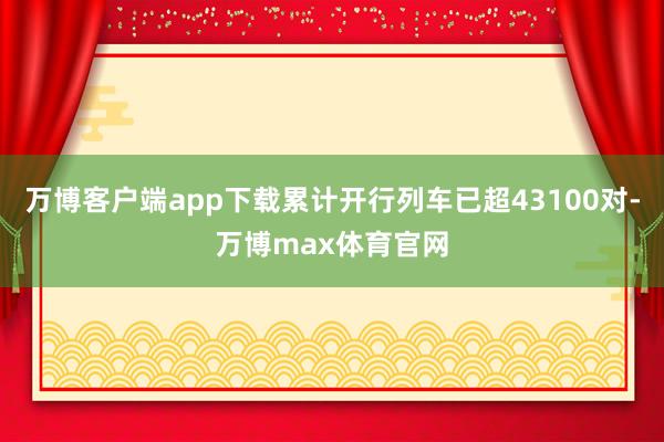 万博客户端app下载累计开行列车已超43100对-万博max体育官网