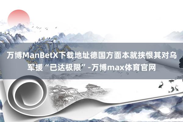 万博ManBetX下载地址德国方面本就挟恨其对乌军援“已达极限”-万博max体育官网