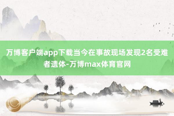 万博客户端app下载当今在事故现场发现2名受难者遗体-万博max体育官网