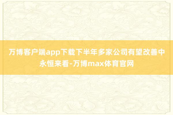 万博客户端app下载下半年多家公司有望改善　　中永恒来看-万博max体育官网