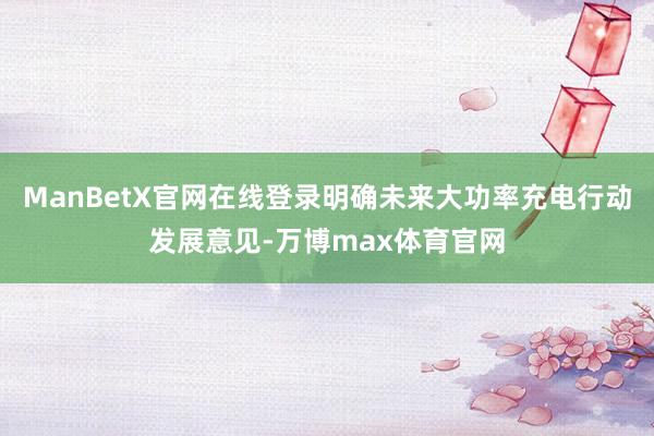 ManBetX官网在线登录明确未来大功率充电行动发展意见-万博max体育官网