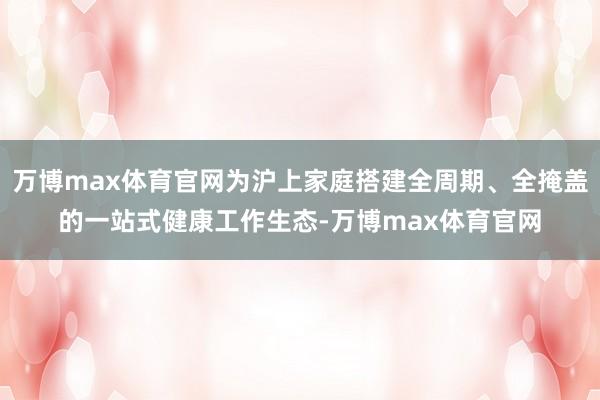 万博max体育官网为沪上家庭搭建全周期、全掩盖的一站式健康工作生态-万博max体育官网