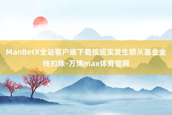 ManBetX全站客户端下载按现实发生额从基金金钱扣除-万博max体育官网