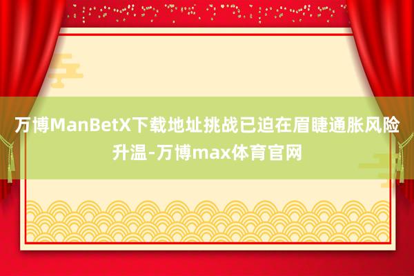 万博ManBetX下载地址挑战已迫在眉睫通胀风险升温-万博max体育官网