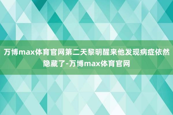 万博max体育官网第二天黎明醒来他发现病症依然隐藏了-万博max体育官网