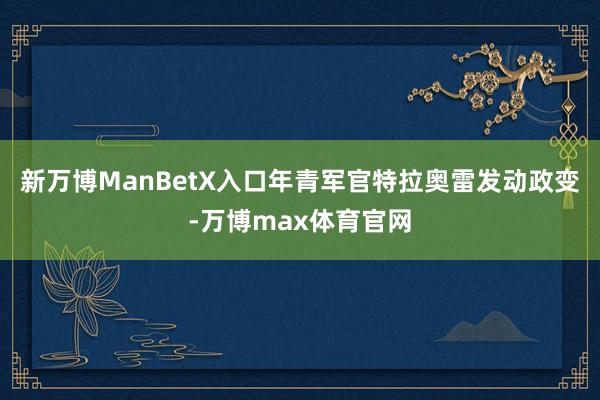 新万博ManBetX入口年青军官特拉奥雷发动政变-万博max体育官网