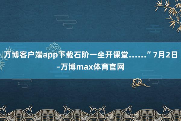 万博客户端app下载石阶一坐开课堂……”7月2日-万博max体育官网