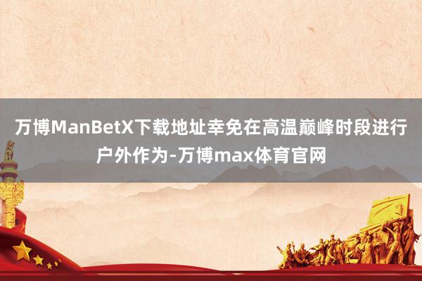 万博ManBetX下载地址幸免在高温巅峰时段进行户外作为-万博max体育官网