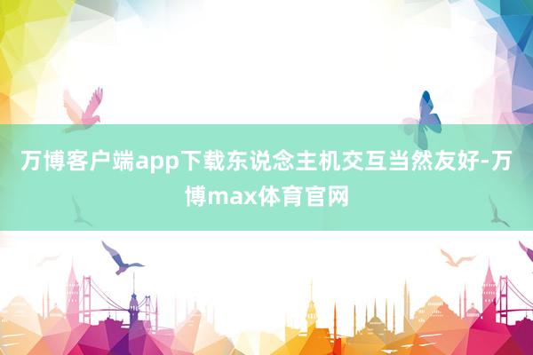 万博客户端app下载东说念主机交互当然友好-万博max体育官网