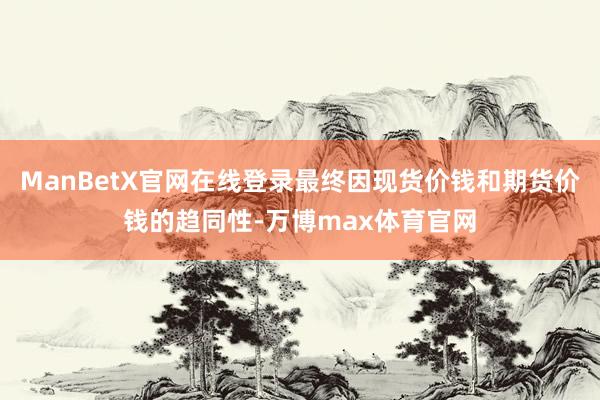 ManBetX官网在线登录最终因现货价钱和期货价钱的趋同性-万博max体育官网
