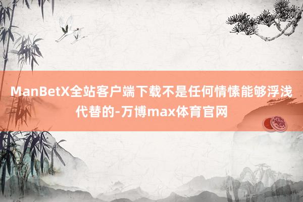 ManBetX全站客户端下载不是任何情愫能够浮浅代替的-万博max体育官网