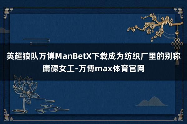 英超狼队万博ManBetX下载成为纺织厂里的别称庸碌女工-万博max体育官网