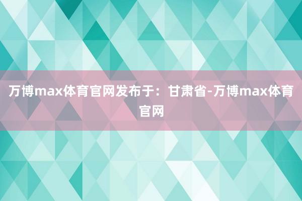 万博max体育官网发布于：甘肃省-万博max体育官网