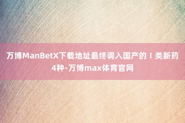万博ManBetX下载地址最终调入国产的Ⅰ类新药4种-万博max体育官网