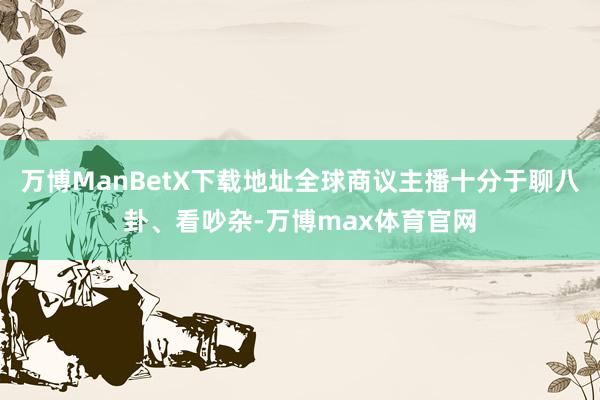 万博ManBetX下载地址全球商议主播十分于聊八卦、看吵杂-万博max体育官网
