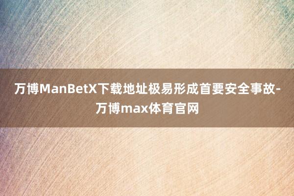 万博ManBetX下载地址极易形成首要安全事故-万博max体育官网