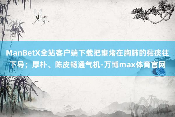 ManBetX全站客户端下载把壅堵在胸肺的黏痰往下导；厚朴、陈皮畅通气机-万博max体育官网