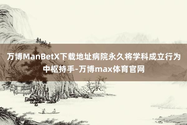 万博ManBetX下载地址病院永久将学科成立行为中枢持手-万博max体育官网
