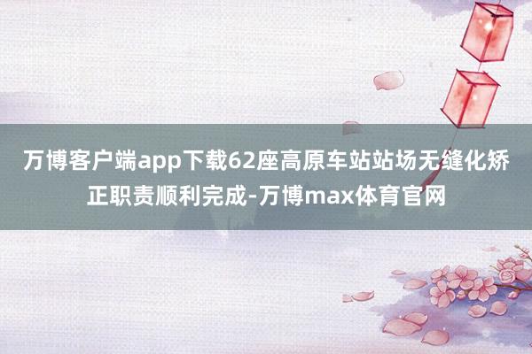 万博客户端app下载62座高原车站站场无缝化矫正职责顺利完成-万博max体育官网