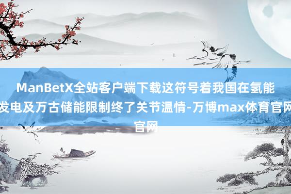 ManBetX全站客户端下载这符号着我国在氢能发电及万古储能限制终了关节温情-万博max体育官网