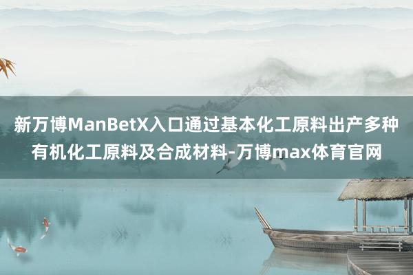 新万博ManBetX入口通过基本化工原料出产多种有机化工原料及合成材料-万博max体育官网