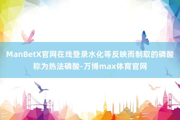 ManBetX官网在线登录水化等反映而制取的磷酸称为热法磷酸-万博max体育官网
