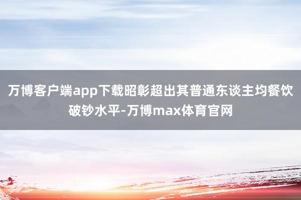 万博客户端app下载昭彰超出其普通东谈主均餐饮破钞水平-万博max体育官网