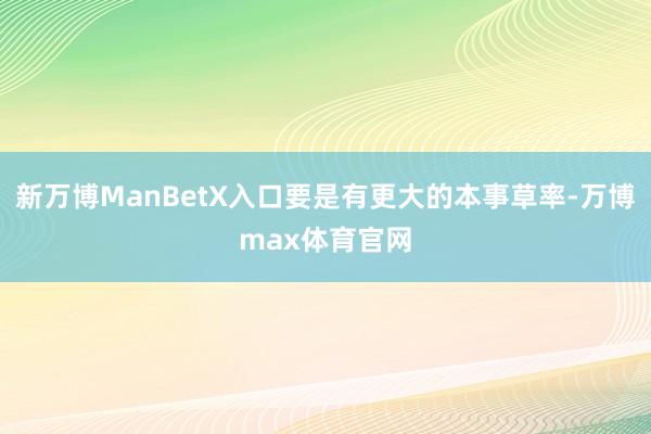 新万博ManBetX入口要是有更大的本事草率-万博max体育官网